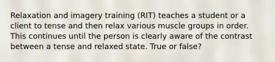 Relaxation and imagery training (RIT) teaches a student or a client to tense and then relax various muscle groups in order. This continues until the person is clearly aware of the contrast between a tense and relaxed state. True or false?