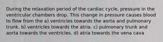 During the relaxation period of the cardiac cycle, pressure in the ventricular chambers drop. This change in pressure causes blood to flow from the a) ventricles towards the aorta and pulmonary trunk. b) ventricles towards the atria. c) pulmonary trunk and aorta towards the ventricles. d) atria towards the vena cava