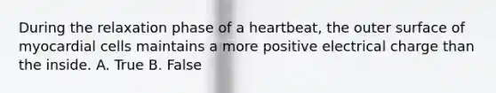 During the relaxation phase of a heartbeat, the outer surface of myocardial cells maintains a more positive electrical charge than the inside. A. True B. False