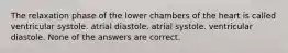 The relaxation phase of the lower chambers of the heart is called ventricular systole. atrial diastole. atrial systole. ventricular diastole. None of the answers are correct.
