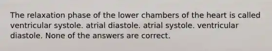 The relaxation phase of the lower chambers of the heart is called ventricular systole. atrial diastole. atrial systole. ventricular diastole. None of the answers are correct.