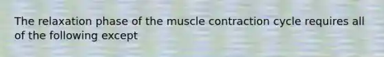 The relaxation phase of the muscle contraction cycle requires all of the following except