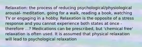 Relaxation: the process of reducing psychological/physiological arousal- meditation, going for a walk, reading a book, watching TV or engaging in a hobby. Relaxation is the opposite of a stress response and you cannot experience both states at once - therefore ...? Medications can be prescribed, but 'chemical free' relaxation is often used. It is assumed that physical relaxation will lead to psychological relaxation