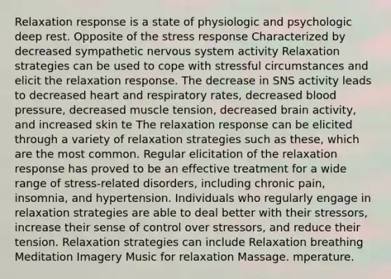 Relaxation response is a state of physiologic and psychologic deep rest. Opposite of the stress response Characterized by decreased sympathetic <a href='https://www.questionai.com/knowledge/kThdVqrsqy-nervous-system' class='anchor-knowledge'>nervous system</a> activity Relaxation strategies can be used to cope with stressful circumstances and elicit the relaxation response. The decrease in SNS activity leads to decreased heart and respiratory rates, decreased <a href='https://www.questionai.com/knowledge/kD0HacyPBr-blood-pressure' class='anchor-knowledge'>blood pressure</a>, decreased muscle tension, decreased brain activity, and increased skin te The relaxation response can be elicited through a variety of relaxation strategies such as these, which are the most common. Regular elicitation of the relaxation response has proved to be an effective treatment for a wide range of stress-related disorders, including chronic pain, insomnia, and hypertension. Individuals who regularly engage in relaxation strategies are able to deal better with their stressors, increase their sense of control over stressors, and reduce their tension. Relaxation strategies can include Relaxation breathing Meditation Imagery Music for relaxation Massage. mperature.