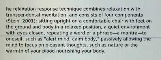 he relaxation response technique combines relaxation with transcendental meditation, and consists of four components (Stein, 2001): sitting upright on a comfortable chair with feet on the ground and body in a relaxed position, a quiet environment with eyes closed, repeating a word or a phrase—a mantra—to oneself, such as "alert mind, calm body," passively allowing the mind to focus on pleasant thoughts, such as nature or the warmth of your blood nourishing your body.