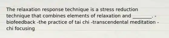 The relaxation response technique is a stress reduction technique that combines elements of relaxation and ________. -biofeedback -the practice of tai chi -transcendental meditation -chi focusing