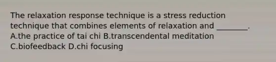 The relaxation response technique is a stress reduction technique that combines elements of relaxation and ________. A.the practice of tai chi B.transcendental meditation C.biofeedback D.chi focusing