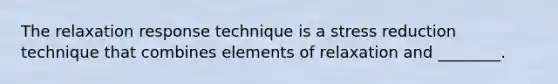 The relaxation response technique is a stress reduction technique that combines elements of relaxation and ________.