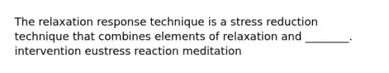 The relaxation response technique is a stress reduction technique that combines elements of relaxation and ________. intervention eustress reaction meditation