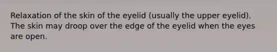 Relaxation of the skin of the eyelid (usually the upper eyelid). The skin may droop over the edge of the eyelid when the eyes are open.