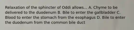 Relaxation of the sphincter of Oddi allows... A. Chyme to be delivered to the duodenum B. Bile to enter the gallbladder C. Blood to enter the stomach from the esophagus D. Bile to enter the duodenum from the common bile duct