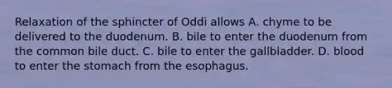 Relaxation of the sphincter of Oddi allows A. chyme to be delivered to the duodenum. B. bile to enter the duodenum from the common bile duct. C. bile to enter the gallbladder. D. blood to enter the stomach from the esophagus.