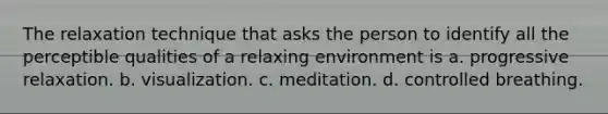 The relaxation technique that asks the person to identify all the perceptible qualities of a relaxing environment is a. progressive relaxation. b. visualization. c. meditation. d. controlled breathing.