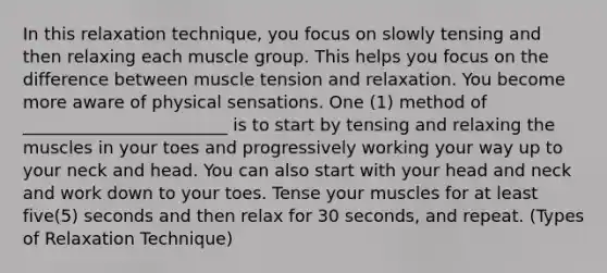 In this relaxation technique, you focus on slowly tensing and then relaxing each muscle group. This helps you focus on the difference between muscle tension and relaxation. You become more aware of physical sensations. One (1) method of ________________________ is to start by tensing and relaxing the muscles in your toes and progressively working your way up to your neck and head. You can also start with your head and neck and work down to your toes. Tense your muscles for at least five(5) seconds and then relax for 30 seconds, and repeat. (Types of Relaxation Technique)