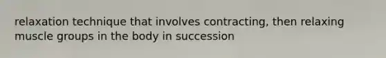 relaxation technique that involves contracting, then relaxing muscle groups in the body in succession