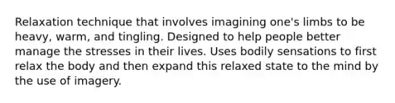 Relaxation technique that involves imagining one's limbs to be heavy, warm, and tingling. Designed to help people better manage the stresses in their lives. Uses bodily sensations to first relax the body and then expand this relaxed state to the mind by the use of imagery.