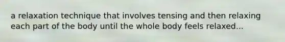 a relaxation technique that involves tensing and then relaxing each part of the body until the whole body feels relaxed...