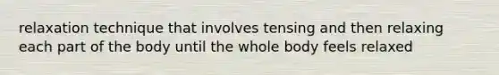 relaxation technique that involves tensing and then relaxing each part of the body until the whole body feels relaxed