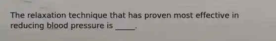 The relaxation technique that has proven most effective in reducing blood pressure is _____.