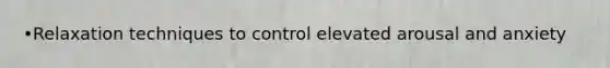 •Relaxation techniques to control elevated arousal and anxiety