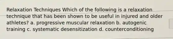 Relaxation Techniques Which of the following is a relaxation technique that has been shown to be useful in injured and older athletes? a. progressive muscular relaxation b. autogenic training c. systematic desensitization d. counterconditioning