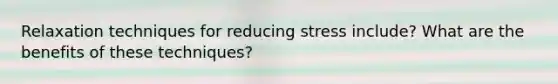 Relaxation techniques for reducing stress include? What are the benefits of these techniques?