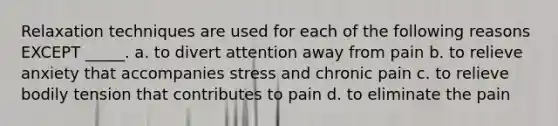 Relaxation techniques are used for each of the following reasons EXCEPT _____. a. to divert attention away from pain b. to relieve anxiety that accompanies stress and chronic pain c. to relieve bodily tension that contributes to pain d. to eliminate the pain