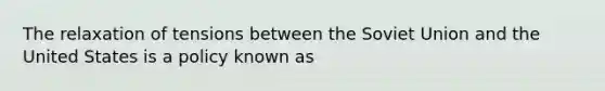 The relaxation of tensions between the Soviet Union and the United States is a policy known as