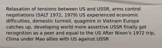 Relaxation of tensions between US and USSR, arms control negotiations (SALT 1972, 1979) US experienced economic difficulties, domestic turmoil, quagmire in Vietnam Europe catches up, developing world more assertive USSR finally got recognition as a peer and equal to the US After Nixon's 1972 trip, China under Mao allies with US against USSR