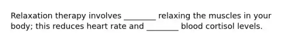 Relaxation therapy involves ________ relaxing the muscles in your body; this reduces heart rate and ________ blood cortisol levels.