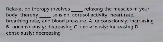 Relaxation therapy involves _____ relaxing the muscles in your body, thereby _____ tension, cortisol activity, heart rate, breathing rate, and blood pressure. A. unconsciously; increasing B. unconsciously; decreasing C. consciously; increasing D. consciously; decreasing