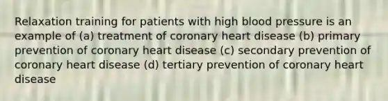 Relaxation training for patients with high blood pressure is an example of (a) treatment of coronary heart disease (b) primary prevention of coronary heart disease (c) secondary prevention of coronary heart disease (d) tertiary prevention of coronary heart disease