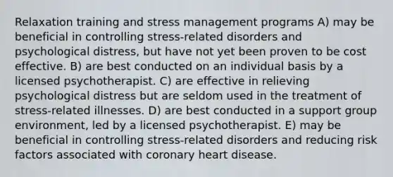 Relaxation training and stress management programs A) may be beneficial in controlling stress-related disorders and psychological distress, but have not yet been proven to be cost effective. B) are best conducted on an individual basis by a licensed psychotherapist. C) are effective in relieving psychological distress but are seldom used in the treatment of stress-related illnesses. D) are best conducted in a support group environment, led by a licensed psychotherapist. E) may be beneficial in controlling stress-related disorders and reducing risk factors associated with coronary heart disease.