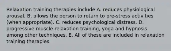 Relaxation training therapies include A. reduces physiological arousal. B. allows the person to return to pre-stress activities (when appropriate). C. reduces psychological distress. D. progressive muscle relaxation training, yoga and hypnosis among other techniques. E. All of these are included in relaxation training therapies.