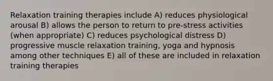 Relaxation training therapies include A) reduces physiological arousal B) allows the person to return to pre-stress activities (when appropriate) C) reduces psychological distress D) progressive muscle relaxation training, yoga and hypnosis among other techniques E) all of these are included in relaxation training therapies