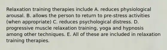 Relaxation training therapies include A. reduces physiological arousal. B. allows the person to return to pre-stress activities (when appropriate) C. reduces psychological distress. D. progressive muscle relaxation training, yoga and hypnosis among other techniques. E. All of these are included in relaxation training therapies.