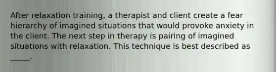 After relaxation training, a therapist and client create a fear hierarchy of imagined situations that would provoke anxiety in the client. The next step in therapy is pairing of imagined situations with relaxation. This technique is best described as _____.