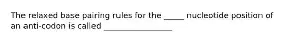 The relaxed base pairing rules for the _____ nucleotide position of an anti-codon is called _________________