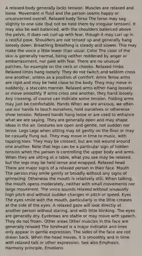 A relaxed body generally lacks tension. Muscles are relaxed and loose. Movement is fluid and the person seems happy or unconcerned overall. Relaxed body Torso The torso may sag slightly to one side (but not be held there by irregular tension). It may also be well-balanced, with the shoulders balanced above the pelvis. It does not curl up with fear, though it may curl up in a restful pose. Shoulders are not tensed up and generally hang loosely down. Breathing Breathing is steady and slower. This may make the voice a little lower than usual. Color The color of the skin is generally normal, being neither reddened by anger or embarrassment, nor pale with fear. There are no unusual patches, for example on the neck or cheeks. Relaxed limbs Relaxed limbs hang loosely. They do not twitch and seldom cross one another, unless as a position of comfort. Arms Tense arms are rigid and may be held close to the body. They may move in suddenly, a staccato manner. Relaxed arms either hang loosely or move smoothly. If arms cross one another, they hand loosely. Any crossing, of course can indicate some tension. Folding arms may just be comfortable. Hands When we are anxious, we often use our hands to touch ourselves, hold ourselves or otherwise show tension. Relaxed hands hang loose or are used to enhance what we are saying. They are generally open and may shape ideas in the air. Gestures are open and gentle, not sudden nor tense. Legs Legs when sitting may sit gently on the floor or may be casually flung out. They may move in time to music, with tapping toes. They may be crossed, but are not wound around one another. Note that legs can be a particular sign of hidden tension when the person is controlling the upper body and arms. When they are sitting at a table, what you see may be relaxed, but the legs may be held tense and wrapped. Relaxed head There are major signs of a relaxed person in their face. Mouth The person may smile gently or broadly without any signs of grimacing. Otherwise the mouth is relatively still. When talking, the mouth opens moderately, neither with small movements nor large movement. The voice sounds relaxed without unusually high pitch and without sudden changes in pitch or speed. Eyes The eyes smile with the mouth, particularly in the little creases at the side of the eyes. A relaxed gaze will look directly at another person without staring, and with little blinking. The eyes are generally dry. Eyebrows are stable or may move with speech. They do not frown. Other areas Other muscles in the face are generally relaxed The forehead is a major indicator and lines only appear in gentle expression. The sides of the face are not drawn back. When the head moves, it is smoothly and in time with relaxed talk or other expression. See also Emphasis, Harmony principle, Emotions