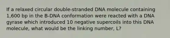 If a relaxed circular double-stranded DNA molecule containing 1,600 bp in the B-DNA conformation were reacted with a DNA gyrase which introduced 10 negative supercoils into this DNA molecule, what would be the linking number, L?