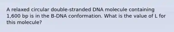 A relaxed circular double-stranded DNA molecule containing 1,600 bp is in the B-DNA conformation. What is the value of L for this molecule?