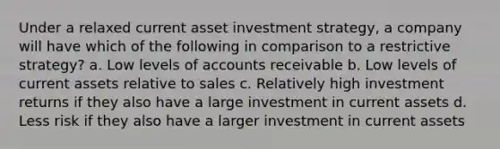 Under a relaxed current asset investment strategy, a company will have which of the following in comparison to a restrictive strategy? a. Low levels of accounts receivable b. Low levels of current assets relative to sales c. Relatively high investment returns if they also have a large investment in current assets d. Less risk if they also have a larger investment in current assets