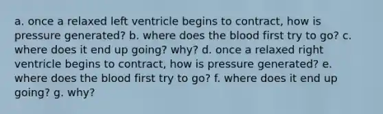 a. once a relaxed left ventricle begins to contract, how is pressure generated? b. where does the blood first try to go? c. where does it end up going? why? d. once a relaxed right ventricle begins to contract, how is pressure generated? e. where does the blood first try to go? f. where does it end up going? g. why?