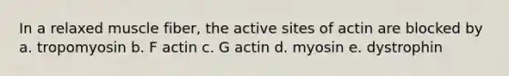 In a relaxed muscle fiber, the active sites of actin are blocked by a. tropomyosin b. F actin c. G actin d. myosin e. dystrophin