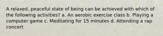 A relaxed, peaceful state of being can be achieved with which of the following activities? a. An aerobic exercise class b. Playing a computer game c. Meditating for 15 minutes d. Attending a rap concert