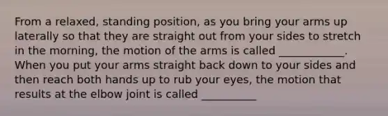 From a relaxed, standing position, as you bring your arms up laterally so that they are straight out from your sides to stretch in the morning, the motion of the arms is called ____________. When you put your arms straight back down to your sides and then reach both hands up to rub your eyes, the motion that results at the elbow joint is called __________