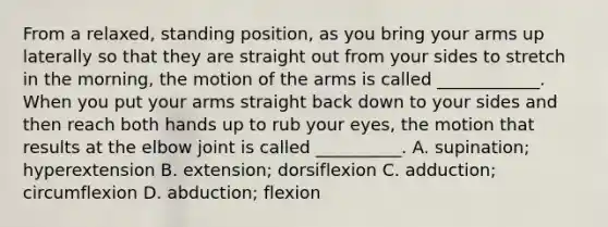 From a relaxed, standing position, as you bring your arms up laterally so that they are straight out from your sides to stretch in the morning, the motion of the arms is called ____________. When you put your arms straight back down to your sides and then reach both hands up to rub your eyes, the motion that results at the elbow joint is called __________. A. supination; hyperextension B. extension; dorsiflexion C. adduction; circumflexion D. abduction; flexion