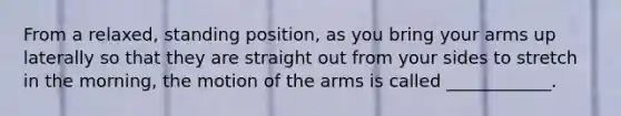 From a relaxed, standing position, as you bring your arms up laterally so that they are straight out from your sides to stretch in the morning, the motion of the arms is called ____________.