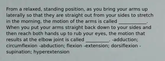 From a relaxed, standing position, as you bring your arms up laterally so that they are straight out from your sides to stretch in the morning, the motion of the arms is called ____________. When you put your arms straight back down to your sides and then reach both hands up to rub your eyes, the motion that results at the elbow joint is called __________. -adduction; circumflexion -abduction; flexion -extension; dorsiflexion -supination; hyperextension