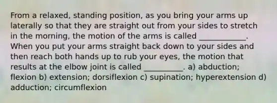 From a relaxed, standing position, as you bring your arms up laterally so that they are straight out from your sides to stretch in the morning, the motion of the arms is called ____________. When you put your arms straight back down to your sides and then reach both hands up to rub your eyes, the motion that results at the elbow joint is called __________. a) abduction; flexion b) extension; dorsiflexion c) supination; hyperextension d) adduction; circumflexion